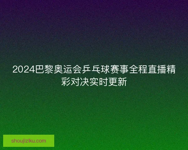 2024巴黎奥运会乒乓球赛事全程直播精彩对决实时更新