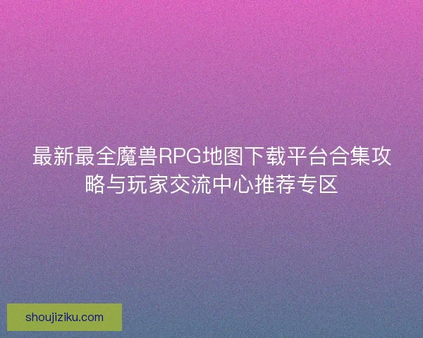 最新最全魔兽RPG地图下载平台合集攻略与玩家交流中心推荐专区